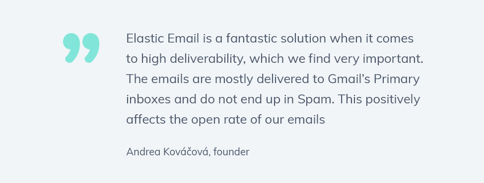  Quote: Elastic Email is a fantastic solution when it comes to high deliverability, which we find very important. The emails are mostly delivered to Gmail’s Primary inboxes and do not end up in Spam. This positively affects the open rate of our emails.

